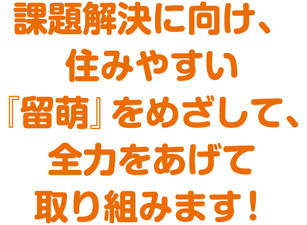 課題解決に向け、住みやすい『留萌』をめざして、全力をあげて取り組みます!