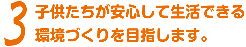 3 子供たちが安心して生活できる環境づくりを目指します。
